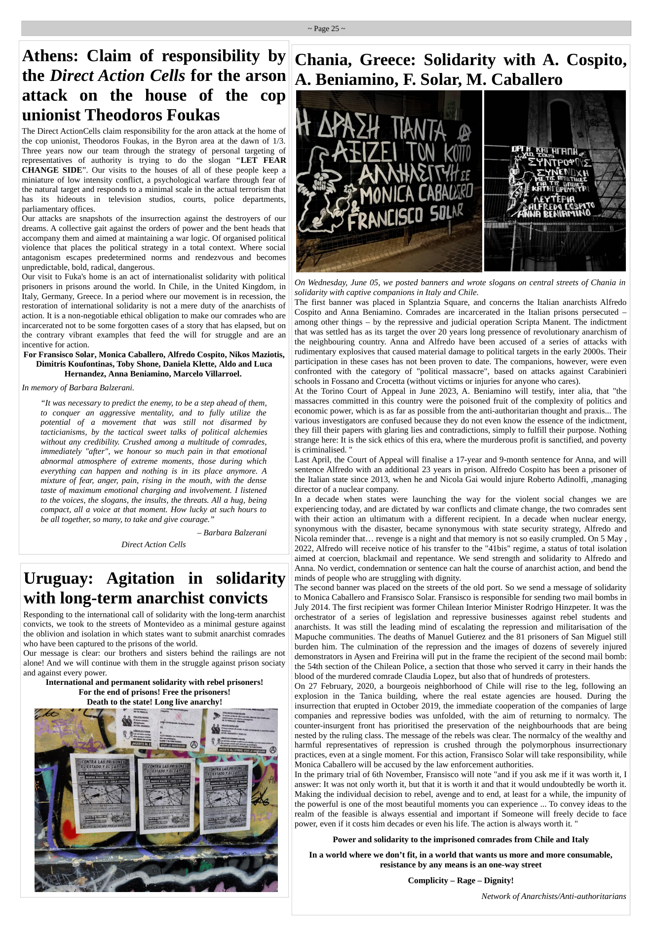 Athens: Claim of responsibility by the Direct Action Cells for the arson attack on the house of the cop unionist Theodoros Foukas ‘The Direct ActionCells claim responsibility for the aron attack at the home of the cop unionist, Theodoros Foukas, in the Byron area at the dawn of 1/3. Three years now our team through the strategy of personal targeting of representatives of authority is trying to do the slogan “LET FEAR CHANGE SIDE”. Our visits to the houses of all of these people keep a miniature of low intensity conflict, a psychological warfare through fear of the natural target and responds to a minimal scale in the actual terrorism that has its hideouts in television studios, courts, police departments, parliamentary offices. Our attacks are snapshots of the insurrection against the destroyers of our dreams. A collective gait against the orders of power and the bent heads that accompany them and aimed at maintaining a war logic. Of organised political violence that places the political strategy in a total context. Where social antagonism escapes predetermined norms and rendezvous and becomes unpredictable, bold, radical, dangerous. Our visit to Fuka’s home is an act of internationalist solidarity with political prisoners in prisons around the world. In Chile, in the United Kingdom, in Italy, Germany, Greece. In a period where our movement is in recession, the restoration of international solidarity is not a mere duty of the anarchists of action. It is a non-negotiable ethical obligation to make our comrades who are incarcerated not to be some forgotten cases of a story that has elapsed, but on the contrary vibrant examples that feed the will for struggle and are an incentive for action. For Fransisco Solar, Monica Caballero, Alfredo Cospito, Nikos Maziotis, Dimitris Koufontinas, Toby Shone, Daniela Klette, Aldo and Luca Hernandez, Anna Beniamino, Marcelo Villarroel. In memory of Barbara Balzerani. “It was necessary to predict the enemy, to be a step ahead of them, to conquer an aggressive mentality, and to fully utilize the potential of a movement that was still not disarmed by tacticianisms, by the tactical sweet talks of political alchemies without any credibility. Crushed among a multitude of comrades, immediately "after", we honour so much pain in that emotional abnormal atmosphere of extreme moments, those during which everything can happen and nothing is in its place anymore. A mixture of fear, anger, pain, rising in the mouth, with the dense taste of maximum emotional charging and involvement. I listened to the voices, the slogans, the insults, the threats. All a hug, being compact, all a voice at that moment. How lucky at such hours to be all together, so many, to take and give courage.” - Barbara Balzerani Direct Action Cells Uruguay: Agitation in solidarity with long-term anarchist convicts Responding to the international call of solidarity with the long-term anarchist convicts, we took to the streets of Montevideo as a minimal gesture against the oblivion and isolation in which states want to submit anarchist comrades who have been captured to the prisons of the world. Our message is clear: our brothers and sisters behind the railings are not alone! And we will continue with them in the struggle against prison sociaty and against every power. International and permanent solidarity with rebel prisoners! For the end of prisons! Free the prisoners! Death to the state! Long live anarchy! ~Page 25~ Chania, Greece: Solidarity with A. Cospito, A. Beniamino, F. Solar, M. Caballero AN - s MONICA CABAL ¢ t—kf\N[lb(U 5L TR oo /A’flNH el On Wednesday, June 05, we posted banners and wrote slogans on central streets of Chania in solidarity with captive companions in Italy and Chile. The first banner was placed in Splantzia Square, and concerns the Italian anarchists Alfredo Cospito and Anna Beniamino. Comrades are incarcerated in the Italian prisons persecuted — among other things — by the repressive and judicial operation Scripta Manent. The indictment that was settled has as its target the over 20 years long pressence of revolutionary anarchism of the neighbouring country. Anna and Alfredo have been accused of a series of attacks with rudimentary explosives that caused material damage to political targets in the early 2000s. Their participation in these cases has not been proven to date. The companions, however, were even confronted with the category of "political massacre”, based on attacks against Carabinieri schools in Fossano and Crocetta (without victims or injuries for anyone who cares). At the Torino Court of Appeal in June 2023, A. Beniamino will testify, inter alia, that "the massacres committed in this country were the poisoned fruit of the complexity of politics and economic power, which is as far as possible from the anti-authoritarian thought and praxis... The various investigators are confused because they do not even know the essence of the indictment, they fill their papers with glaring lies and contradictions, simply to fulfill their purpose. Nothing strange here: It is the sick ethics of this era, where the murderous profit is sanctified, and poverty is criminalised. " Last Apri, the Court of Appeal will finalise a 17-year and 9-month sentence for Anna, and will sentence Alfredo with an additional 23 years in prison. Alfredo Cospito has been a prisoner of the Italian state since 2013, when he and Nicola Gai would injure Roberto Adinolfi, ,managing director of a nuclear company. In a decade when states were launching the way for the violent social changes we are experiencing today, and are dictated by war conflicts and climate change, the two comrades sent with their action an ultimatum with a different recipient. In a decade when nuclear energy, synonymous with the disaster, became synonymous with state security strategy, Alfredo and Nicola reminder that... revenge is a night and that memory is not so easily crumpled. On 5 May , 2022, Alfredo will receive notice of his transfer to the "41bis" regime, a status of total isolation aimed at coercion, blackmail and repentance. We send strength and solidarity to Alfredo and Anna. No verdict, condemnation or sentence can halt the course of anarchist action, and bend the minds of people who are struggling with dignity. ‘The second banner was placed on the streets of the old port. So we send a message of solidarity to Monica Caballero and Fransisco Solar. Fransisco is responsible for sending two mail bombs in July 2014. The first recipient was former Chilean Interior Minister Rodrigo Hinzpeter. It was the orchestrator of a series of legislation and repressive businesses against rebel students and anarchists. It was still the leading mind of escalating the repression and militarisation of the Mapuche communities. The deaths of Manuel Gutierez and the 81 prisoners of San Miguel still burden him. The culmination of the repression and the images of dozens of severely injured demonstrators in Aysen and Freirina will put in the frame the recipient of the second mail bomb: the 54th section of the Chilean Police, a section that those who served it carry in their hands the blood of the murdered comrade Claudia Lopez, but also that of hundreds of protesters. On 27 February, 2020, a bourgeois neighborhood of Chile will rise to the leg, following an explosion in the Tanica building, where the real estate agencies are housed. During the insurrection that erupted in October 2019, the immediate cooperation of the companies of large companies and repressive bodies was unfolded, with the aim of returning to normalcy. The counter-insurgent front has prioritised the preservation of the neighbourhoods that are being nested by the ruling class. The message of the rebels was clear. The normalcy of the wealthy and harmful representatives of repression is crushed through the polymorphous insurrectionary practices, even at a single moment. For this action, Fransisco Solar will take responsibility, while Monica Caballero will be accused by the law enforcement authorities. In the primary trial of 6th November, Fransisco will note "and if you ask me if it was worth it, I answer: It was not only worth it, but that it is worth it and that it would undoubtedly be worth it. Making the individual decision to rebel, avenge and to end, at least for a while, the impunity of the powerful is one of the most beautiful moments you can experience ... To convey ideas to the realm of the feasible is always essential and important if Someone will freely decide to face power, even if it costs him decades or even his life. The action is always worth it. " Power and solidarity to the imprisoned comrades from Chile and Italy In a world where we don’t fit, in a world that wants us more and more consumable, resistance by any means is an one-way street Complicity - Rage - Dignity! Network of Anarchists/Anti-authoritarians